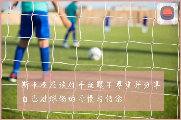 斯卡洛尼谈对手话题不尊重并分享自己进球场的习惯与信念