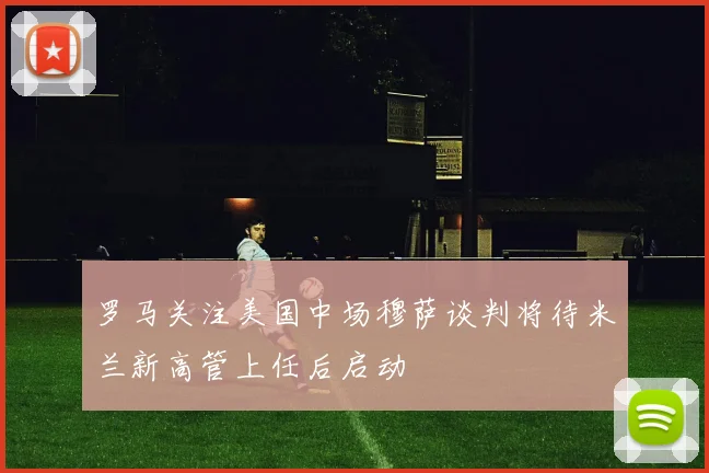 罗马关注美国中场穆萨谈判将待米兰新高管上任后启动