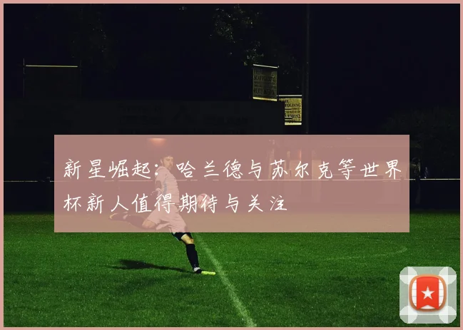 新星崛起：哈兰德与苏尔克等世界杯新人值得期待与关注