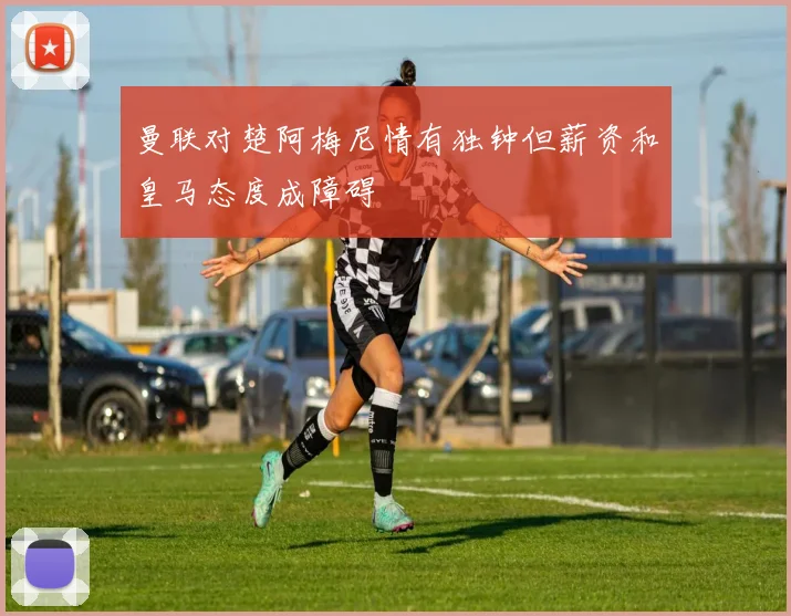 曼联对楚阿梅尼情有独钟但薪资和皇马态度成障碍