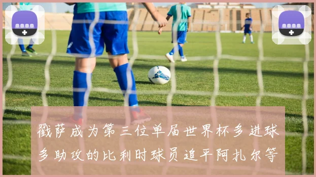 戳萨成为第三位单届世界杯多进球多助攻的比利时球员追平阿扎尔等传奇