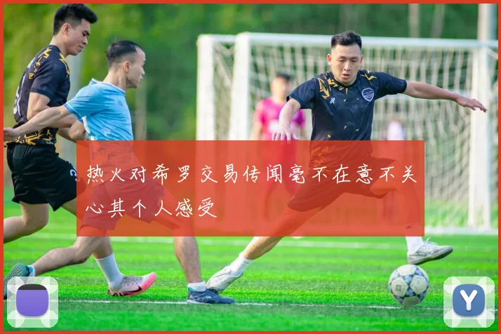热火对希罗交易传闻毫不在意不关心其个人感受