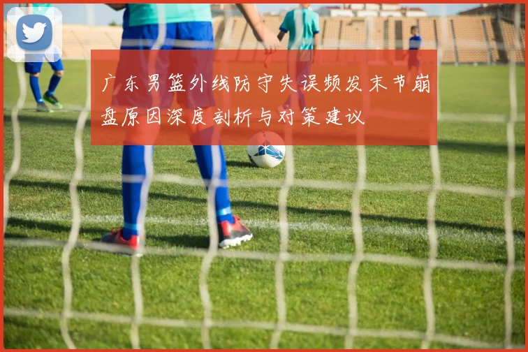 广东男篮外线防守失误频发末节崩盘原因深度剖析与对策建议