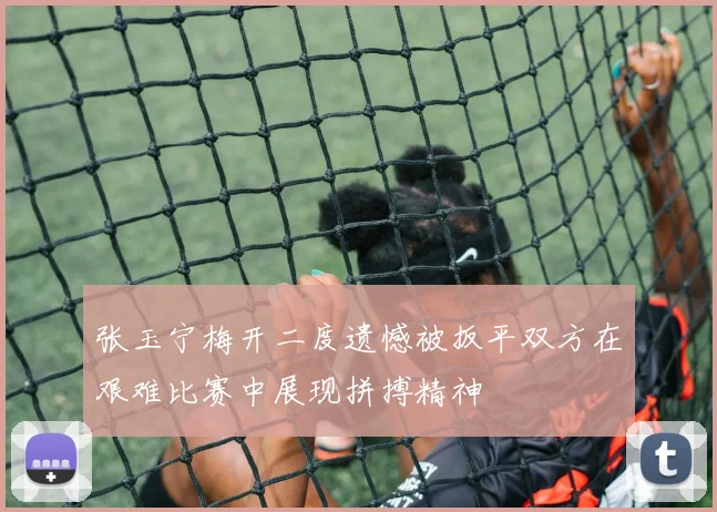张玉宁梅开二度遗憾被扳平双方在艰难比赛中展现拼搏精神